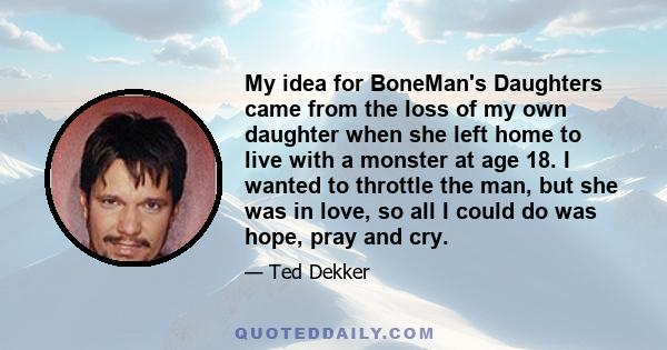 My idea for BoneMan's Daughters came from the loss of my own daughter when she left home to live with a monster at age 18. I wanted to throttle the man, but she was in love, so all I could do was hope, pray and cry.