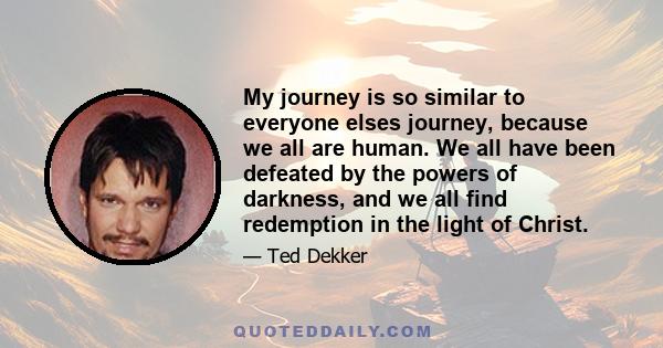 My journey is so similar to everyone elses journey, because we all are human. We all have been defeated by the powers of darkness, and we all find redemption in the light of Christ.