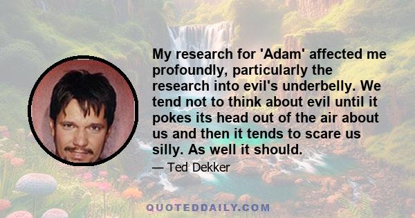 My research for 'Adam' affected me profoundly, particularly the research into evil's underbelly. We tend not to think about evil until it pokes its head out of the air about us and then it tends to scare us silly. As