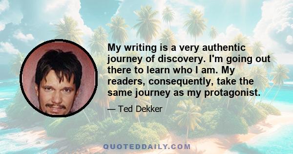 My writing is a very authentic journey of discovery. I'm going out there to learn who I am. My readers, consequently, take the same journey as my protagonist.