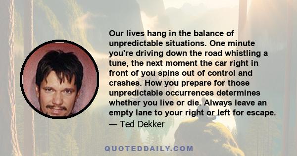 Our lives hang in the balance of unpredictable situations. One minute you're driving down the road whistling a tune, the next moment the car right in front of you spins out of control and crashes. How you prepare for