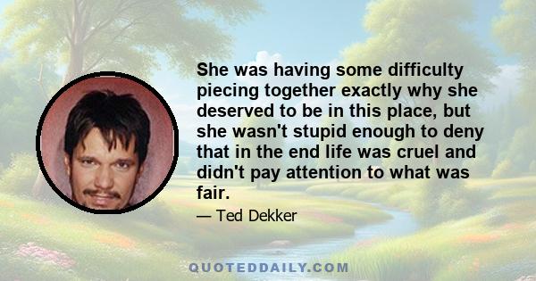 She was having some difficulty piecing together exactly why she deserved to be in this place, but she wasn't stupid enough to deny that in the end life was cruel and didn't pay attention to what was fair.