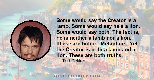 Some would say the Creator is a lamb. Some would say he's a lion. Some would say both. The fact is, he is neither a lamb nor a lion. These are fiction. Metaphors. Yet the Creator is both a lamb and a lion. These are