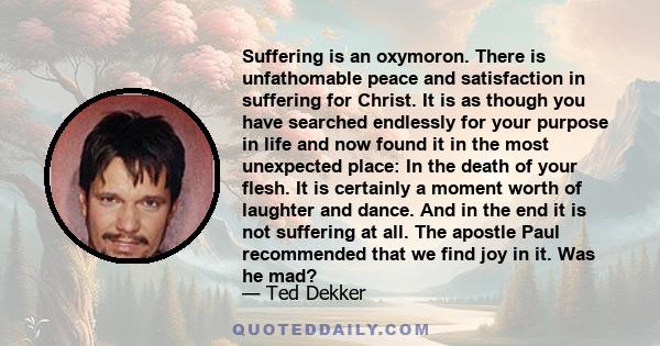 Suffering is an oxymoron. There is unfathomable peace and satisfaction in suffering for Christ. It is as though you have searched endlessly for your purpose in life and now found it in the most unexpected place: In the