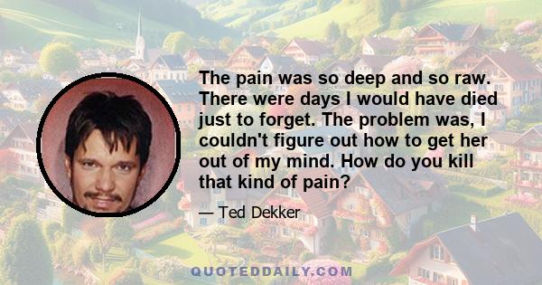 The pain was so deep and so raw. There were days I would have died just to forget. The problem was, I couldn't figure out how to get her out of my mind. How do you kill that kind of pain?