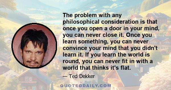 The problem with any philosophical consideration is that once you open a door in your mind, you can never close it. Once you learn something, you can never convince your mind that you didn't learn it. If you learn the