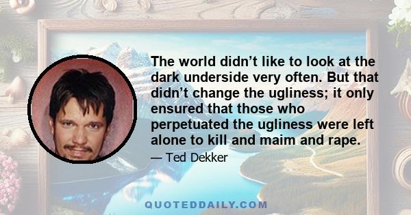 The world didn’t like to look at the dark underside very often. But that didn’t change the ugliness; it only ensured that those who perpetuated the ugliness were left alone to kill and maim and rape.