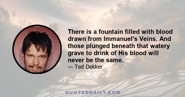 There is a fountain filled with blood drawn from Immanuel's Veins. And those plunged beneath that watery grave to drink of His blood will never be the same.