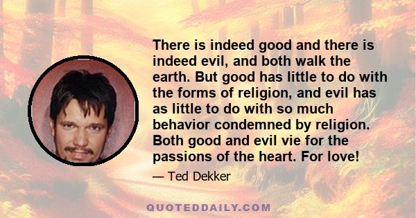 There is indeed good and there is indeed evil, and both walk the earth. But good has little to do with the forms of religion, and evil has as little to do with so much behavior condemned by religion. Both good and evil