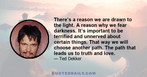 There’s a reason we are drawn to the light. A reason why we fear darkness. It’s important to be terrified and unnerved about certain things. That way we will choose another path. The path that leads us to truth and love.