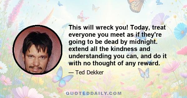 This will wreck you! Today, treat everyone you meet as if they're going to be dead by midnight. extend all the kindness and understanding you can, and do it with no thought of any reward.