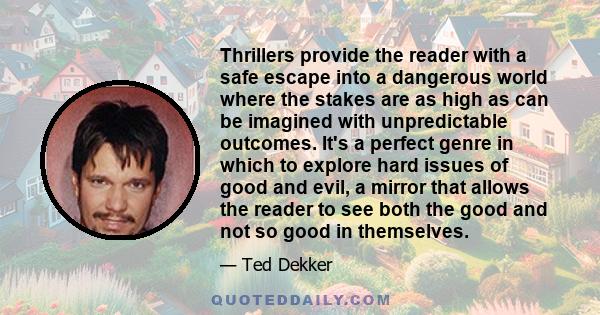 Thrillers provide the reader with a safe escape into a dangerous world where the stakes are as high as can be imagined with unpredictable outcomes. It's a perfect genre in which to explore hard issues of good and evil,