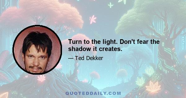 Turn to the light. Don't fear the shadow it creates.