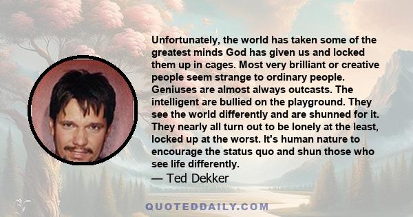 Unfortunately, the world has taken some of the greatest minds God has given us and locked them up in cages. Most very brilliant or creative people seem strange to ordinary people. Geniuses are almost always outcasts.