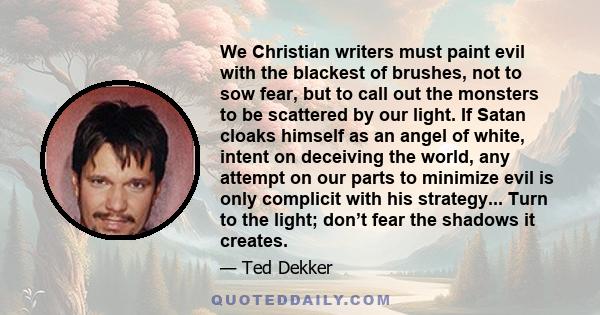 We Christian writers must paint evil with the blackest of brushes, not to sow fear, but to call out the monsters to be scattered by our light. If Satan cloaks himself as an angel of white, intent on deceiving the world, 