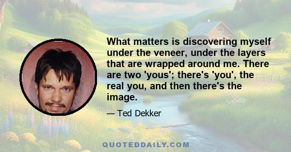 What matters is discovering myself under the veneer, under the layers that are wrapped around me. There are two 'yous'; there's 'you', the real you, and then there's the image.