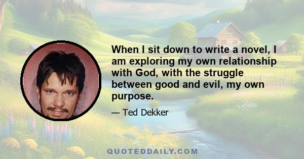 When I sit down to write a novel, I am exploring my own relationship with God, with the struggle between good and evil, my own purpose.