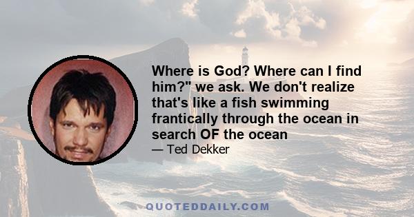 Where is God? Where can I find him? we ask. We don't realize that's like a fish swimming frantically through the ocean in search OF the ocean