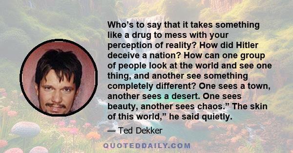 Who’s to say that it takes something like a drug to mess with your perception of reality? How did Hitler deceive a nation? How can one group of people look at the world and see one thing, and another see something