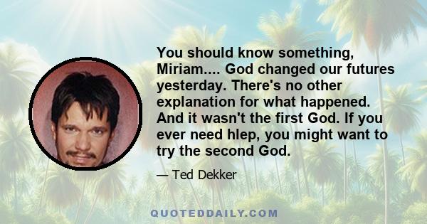 You should know something, Miriam.... God changed our futures yesterday. There's no other explanation for what happened. And it wasn't the first God. If you ever need hlep, you might want to try the second God.