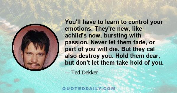 You'll have to learn to control your emotions. They're new, like achild's now, bursting with passion. Never let them fade, or part of you will die. But they cal also destroy you. Hold them dear, but don't let them take