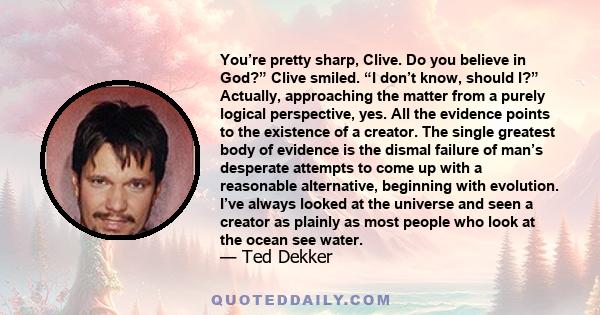 You’re pretty sharp, Clive. Do you believe in God?” Clive smiled. “I don’t know, should I?” Actually, approaching the matter from a purely logical perspective, yes. All the evidence points to the existence of a creator. 