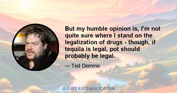 But my humble opinion is, I'm not quite sure where I stand on the legalization of drugs - though, if tequila is legal, pot should probably be legal.