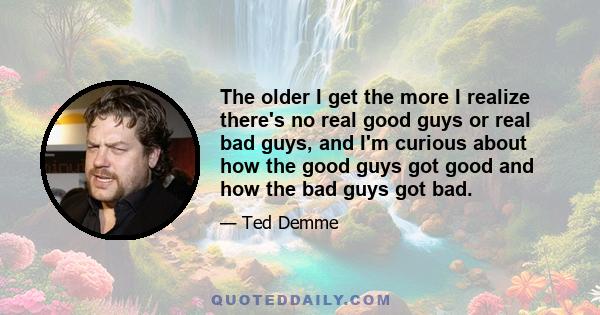 The older I get the more I realize there's no real good guys or real bad guys, and I'm curious about how the good guys got good and how the bad guys got bad.