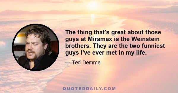 The thing that's great about those guys at Miramax is the Weinstein brothers. They are the two funniest guys I've ever met in my life.