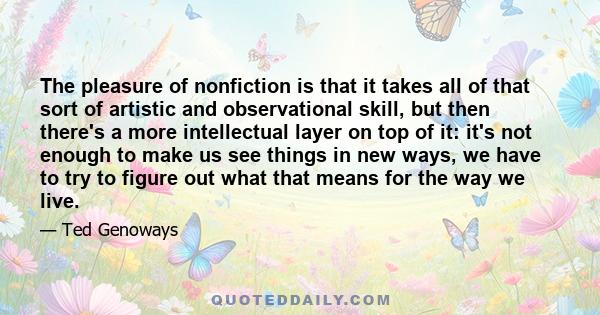 The pleasure of nonfiction is that it takes all of that sort of artistic and observational skill, but then there's a more intellectual layer on top of it: it's not enough to make us see things in new ways, we have to