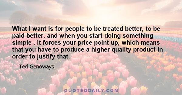 What I want is for people to be treated better, to be paid better, and when you start doing something simple , it forces your price point up, which means that you have to produce a higher quality product in order to