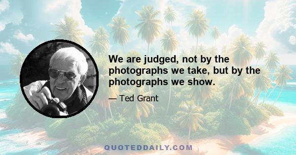 We are judged, not by the photographs we take, but by the photographs we show.