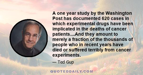 A one year study by the Washington Post has documented 620 cases in which experimental drugs have been implicated in the deaths of cancer patients....And they amount to merely a fraction of the thousands of people who