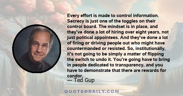 Every effort is made to control information. Secrecy is just one of the toggles on their control board. The mindset is in place, and they've done a lot of hiring over eight years, not just political appointees. And