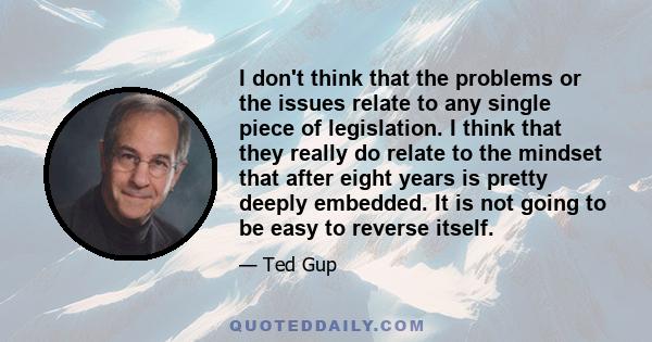 I don't think that the problems or the issues relate to any single piece of legislation. I think that they really do relate to the mindset that after eight years is pretty deeply embedded. It is not going to be easy to