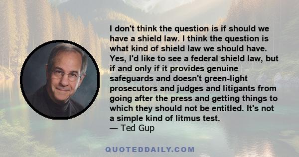 I don't think the question is if should we have a shield law. I think the question is what kind of shield law we should have. Yes, I'd like to see a federal shield law, but if and only if it provides genuine safeguards