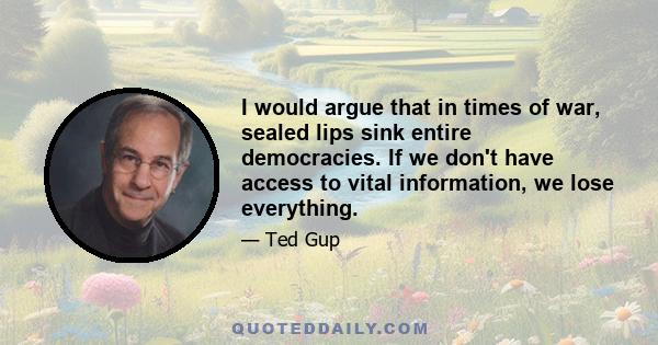 I would argue that in times of war, sealed lips sink entire democracies. If we don't have access to vital information, we lose everything.