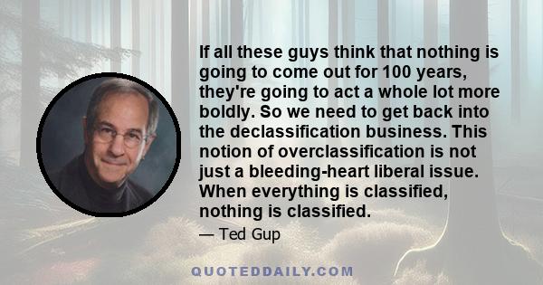 If all these guys think that nothing is going to come out for 100 years, they're going to act a whole lot more boldly. So we need to get back into the declassification business. This notion of overclassification is not