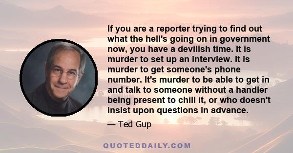 If you are a reporter trying to find out what the hell's going on in government now, you have a devilish time. It is murder to set up an interview. It is murder to get someone's phone number. It's murder to be able to