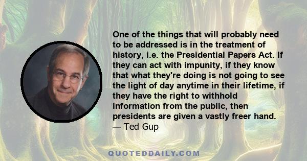 One of the things that will probably need to be addressed is in the treatment of history, i.e. the Presidential Papers Act. If they can act with impunity, if they know that what they're doing is not going to see the