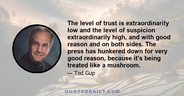 The level of trust is extraordinarily low and the level of suspicion extraordinarily high, and with good reason and on both sides. The press has hunkered down for very good reason, because it's being treated like a