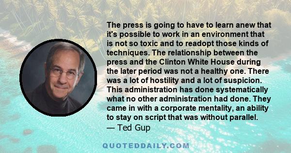 The press is going to have to learn anew that it's possible to work in an environment that is not so toxic and to readopt those kinds of techniques. The relationship between the press and the Clinton White House during