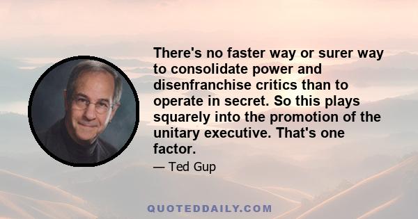 There's no faster way or surer way to consolidate power and disenfranchise critics than to operate in secret. So this plays squarely into the promotion of the unitary executive. That's one factor.