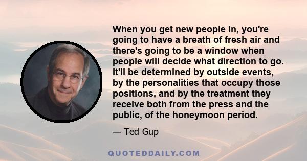 When you get new people in, you're going to have a breath of fresh air and there's going to be a window when people will decide what direction to go. It'll be determined by outside events, by the personalities that