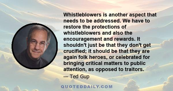 Whistleblowers is another aspect that needs to be addressed. We have to restore the protections of whistleblowers and also the encouragement and rewards. It shouldn't just be that they don't get crucified; it should be