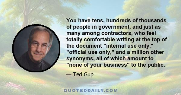 You have tens, hundreds of thousands of people in government, and just as many among contractors, who feel totally comfortable writing at the top of the document internal use only, official use only, and a million other 