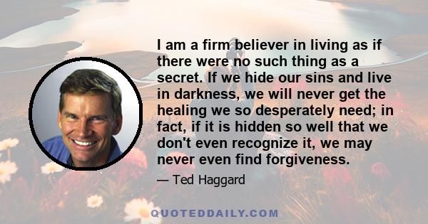 I am a firm believer in living as if there were no such thing as a secret. If we hide our sins and live in darkness, we will never get the healing we so desperately need; in fact, if it is hidden so well that we don't