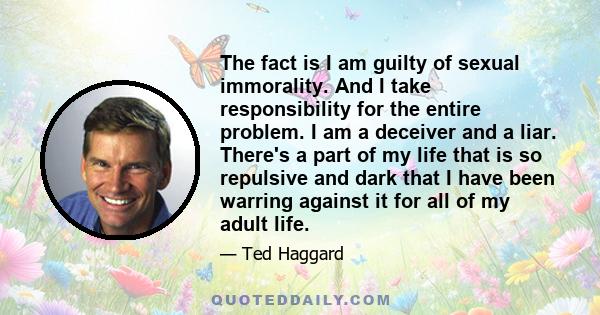 The fact is I am guilty of sexual immorality. And I take responsibility for the entire problem. I am a deceiver and a liar. There's a part of my life that is so repulsive and dark that I have been warring against it for 