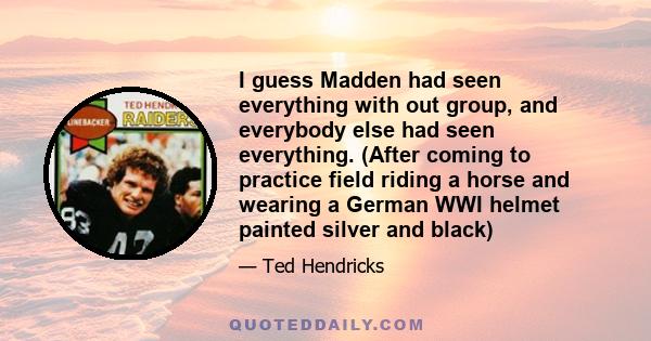 I guess Madden had seen everything with out group, and everybody else had seen everything. (After coming to practice field riding a horse and wearing a German WWI helmet painted silver and black)