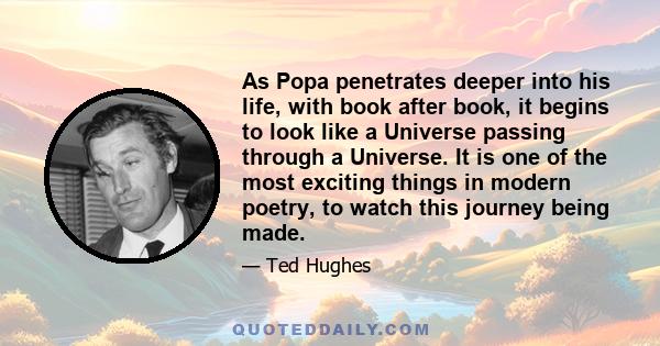 As Popa penetrates deeper into his life, with book after book, it begins to look like a Universe passing through a Universe. It is one of the most exciting things in modern poetry, to watch this journey being made.